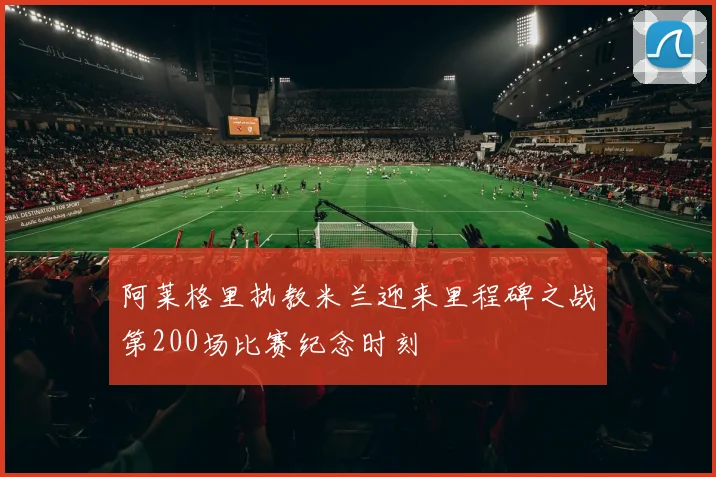 阿莱格里执教米兰迎来里程碑之战第200场比赛纪念时刻